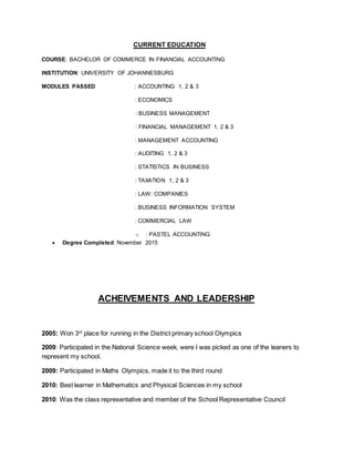 CURRENT EDUCATION
COURSE: BACHELOR OF COMMERCE IN FINANCIAL ACCOUNTING
INSTITUTION: UNIVERSITY OF JOHANNESBURG
MODULES PASSED : ACCOUNTING 1, 2 & 3
: ECONOMICS
: BUSINESS MANAGEMENT
: FINANCIAL MANAGEMENT 1, 2 & 3
: MANAGEMENT ACCOUNTING
: AUDITING 1, 2 & 3
: STATISTICS IN BUSINESS
: TAXATION 1, 2 & 3
: LAW: COMPANIES
: BUSINESS INFORMATION SYSTEM
: COMMERCIAL LAW
o : PASTEL ACCOUNTING
 Degree Completed: November 2015
ACHEIVEMENTS AND LEADERSHIP
2005: Won 3rd
place for running in the District primary school Olympics
2009: Participated in the National Science week, were I was picked as one of the leaners to
represent my school.
2009: Participated in Maths Olympics, made it to the third round
2010: Best learner in Mathematics and Physical Sciences in my school
2010: Was the class representative and member of the School Representative Council
 