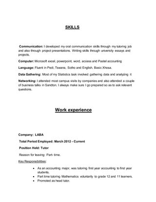 SKILLS
Communication: I developed my oral communication skills through my tutoring job
and also through project presentations. Writing skills through university essays and
projects.
Computer: Microsoft excel, powerpoint, word, access and Pastel accounting
Language: Fluent in Pedi, Tswana, Sotho and English. Basic Xhosa.
Data Gathering: Most of my Statistics task involved gathering data and analyzing it
Networking: I attended most campus visits by companies and also attended a couple
of business talks in Sandton. I always make sure I go prepared so as to ask relevant
questions.
Work experience
Company: LABA
Total Period Employed: March 2012 - Current
Position Held: Tutor
Reason for leaving: Part- time.
Key Responsibilities:
 As an accounting major, was tutoring first year accounting to first year
students.
 Part time tutoring Mathematics voluntarily to grade 12 and 11 learners.
 Promoted as head tutor.
 