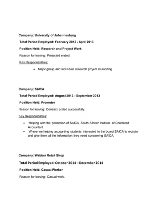 Company: University of Johannesburg
Total Period Employed: February 2012 - April 2013
Position Held: Research and Project Work
Reason for leaving: Projected ended.
Key Responsibilities:
 Major group and individual research project in auditing.
Company: SAICA
Total Period Employed: August 2013 - September 2013
Position Held: Promoter
Reason for leaving: Contract ended successfully.
Key Responsibilities:
 Helping with the promotion of SAICA, South African Institute of Chartered
Accountant.
 Where we helping accounting students interested in the board SAICA to register
and give them all the information they need concerning SAICA.
Company: Webber Retail Shop
Total Period Employed: October 2014 –December 2014
Position Held: Casual Worker
Reason for leaving: Casual work.
 
