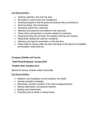 Key Responsibilities:
 Greeting customers who enter the shop.
 Be involved in stock control and management.
 Assisting shoppers to find the goods and products they are looking for.
 Stocking shelves with merchandise.
 Answering queries from customers.
 Reporting discrepancies and problems to the supervisor.
 Giving advice and guidance on product selection to customers.
 Keeping the store tidy and clean, this includes hovering and mopping.
 Responsible dealing with customer complaints.
 Attaching price tags to merchandise on the shop floor.
 Responsible for security within the store and being on the lookout for shoplifters
and fraudulent reedit cards etc.
Company: Deloitte and Touche
Total Period Employed: January 2016
Position Held: Vacation work
Reason for leaving: Contract ended successfully.
Key Responsibilities:
 Research and investigation around industries and clients
 Gaining competitor knowledge
 Interviewing important members of the client management team
 Building relationships and personal networks
 Building client relationships
 Presenting work to clients or internal teams
 