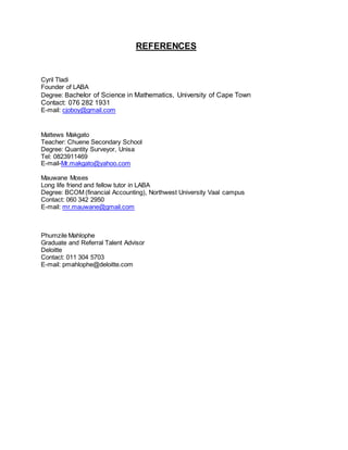 REFERENCES
Cyril Tladi
Founder of LABA
Degree: Bachelor of Science in Mathematics, University of Cape Town
Contact: 076 282 1931
E-mail: cjoboy@gmail.com
Mattews Makgato
Teacher: Chuene Secondary School
Degree: Quantity Surveyor, Unisa
Tel: 0823911469
E-mail-Mr.makgato@yahoo.com
Mauwane Moses
Long life friend and fellow tutor in LABA
Degree: BCOM (financial Accounting), Northwest University Vaal campus
Contact: 060 342 2950
E-mail: mr.mauwane@gmail.com
Phumzile Mahlophe
Graduate and Referral Talent Advisor
Deloitte
Contact: 011 304 5703
E-mail: pmahlophe@deloitte.com
 