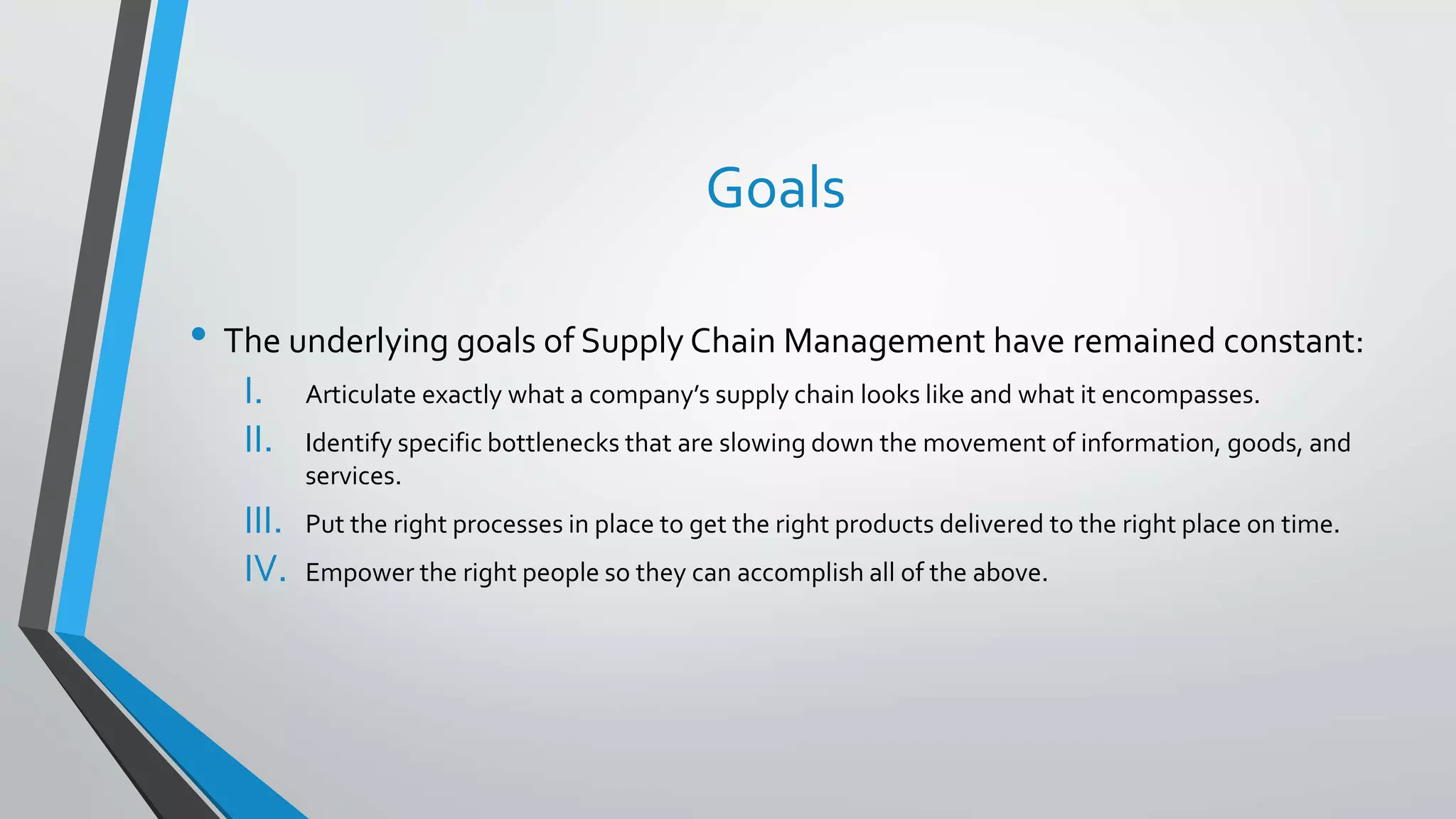 • The underlying goals of Supply Chain Management have remained constant:
I. Articulate exactly what a company’s supply chain looks like and what it encompasses.
II. Identify specific bottlenecks that are slowing down the movement of information, goods, and
services.
III. Put the right processes in place to get the right products delivered to the right place on time.
IV. Empower the right people so they can accomplish all of the above.
Goals
 