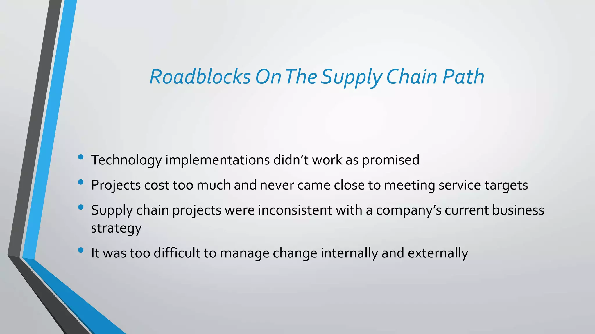 Roadblocks OnThe Supply Chain Path
• Technology implementations didn’t work as promised
• Projects cost too much and never came close to meeting service targets
• Supply chain projects were inconsistent with a company’s current business
strategy
• It was too difficult to manage change internally and externally
 