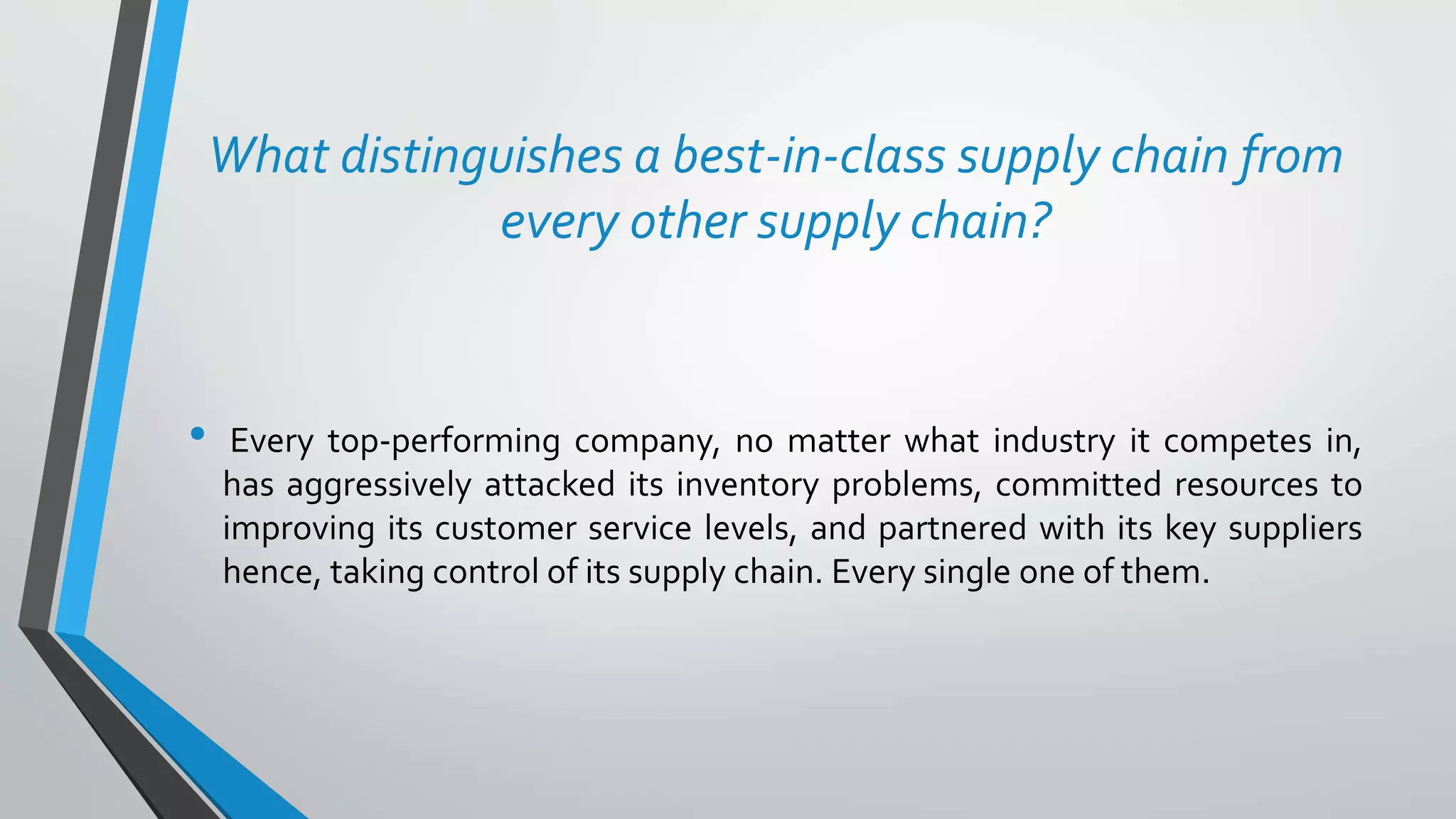 What distinguishes a best-in-class supply chain from
every other supply chain?
• Every top-performing company, no matter what industry it competes in,
has aggressively attacked its inventory problems, committed resources to
improving its customer service levels, and partnered with its key suppliers
hence, taking control of its supply chain. Every single one of them.
 