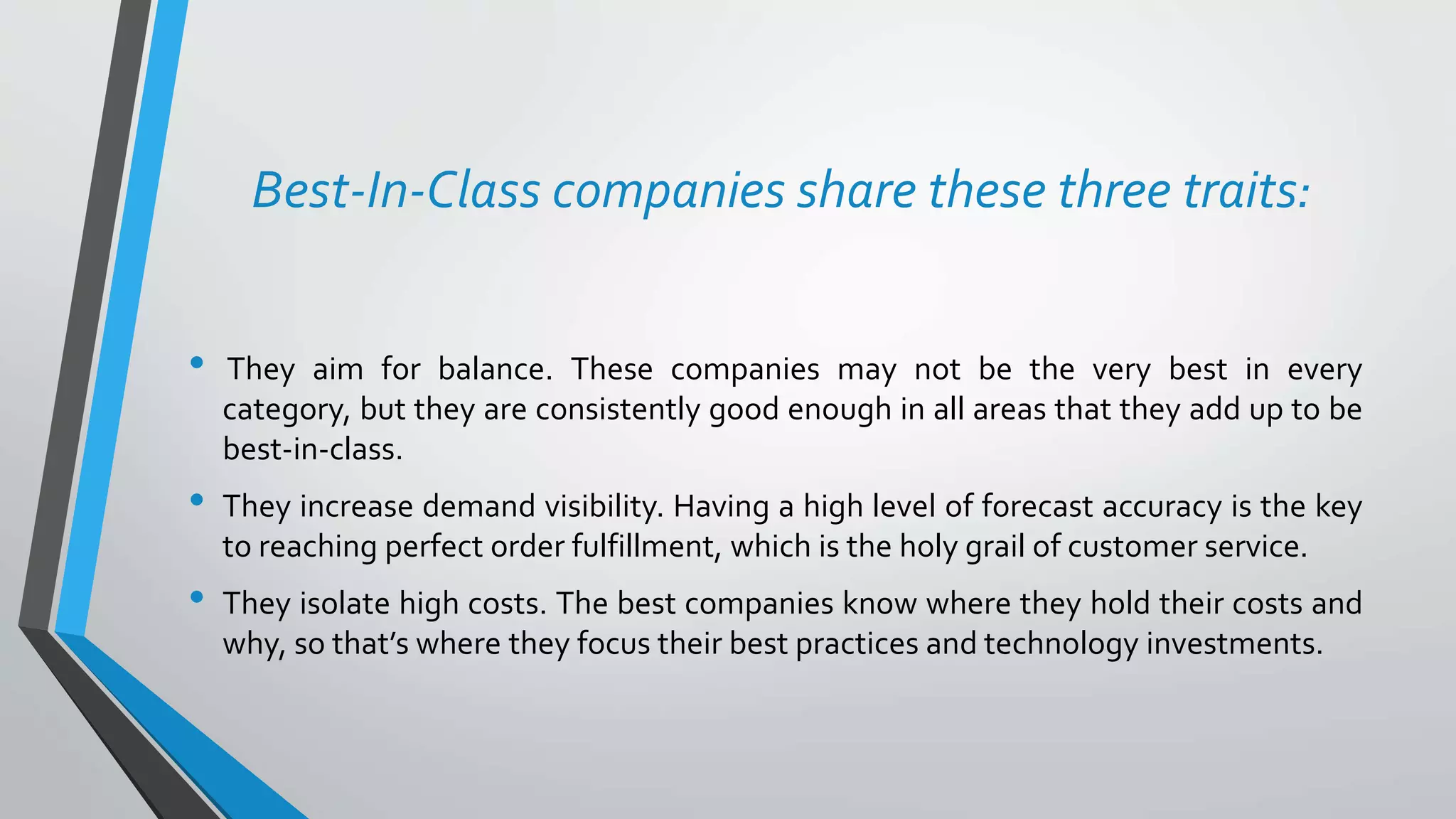 Best-In-Class companies share these three traits:
• They aim for balance. These companies may not be the very best in every
category, but they are consistently good enough in all areas that they add up to be
best-in-class.
• They increase demand visibility. Having a high level of forecast accuracy is the key
to reaching perfect order fulfillment, which is the holy grail of customer service.
• They isolate high costs. The best companies know where they hold their costs and
why, so that’s where they focus their best practices and technology investments.
 