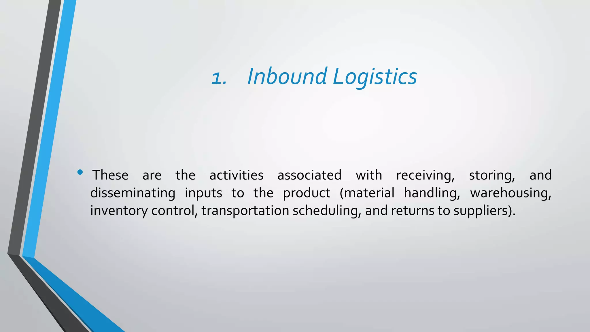 1. Inbound Logistics
• These are the activities associated with receiving, storing, and
disseminating inputs to the product (material handling, warehousing,
inventory control, transportation scheduling, and returns to suppliers).
 