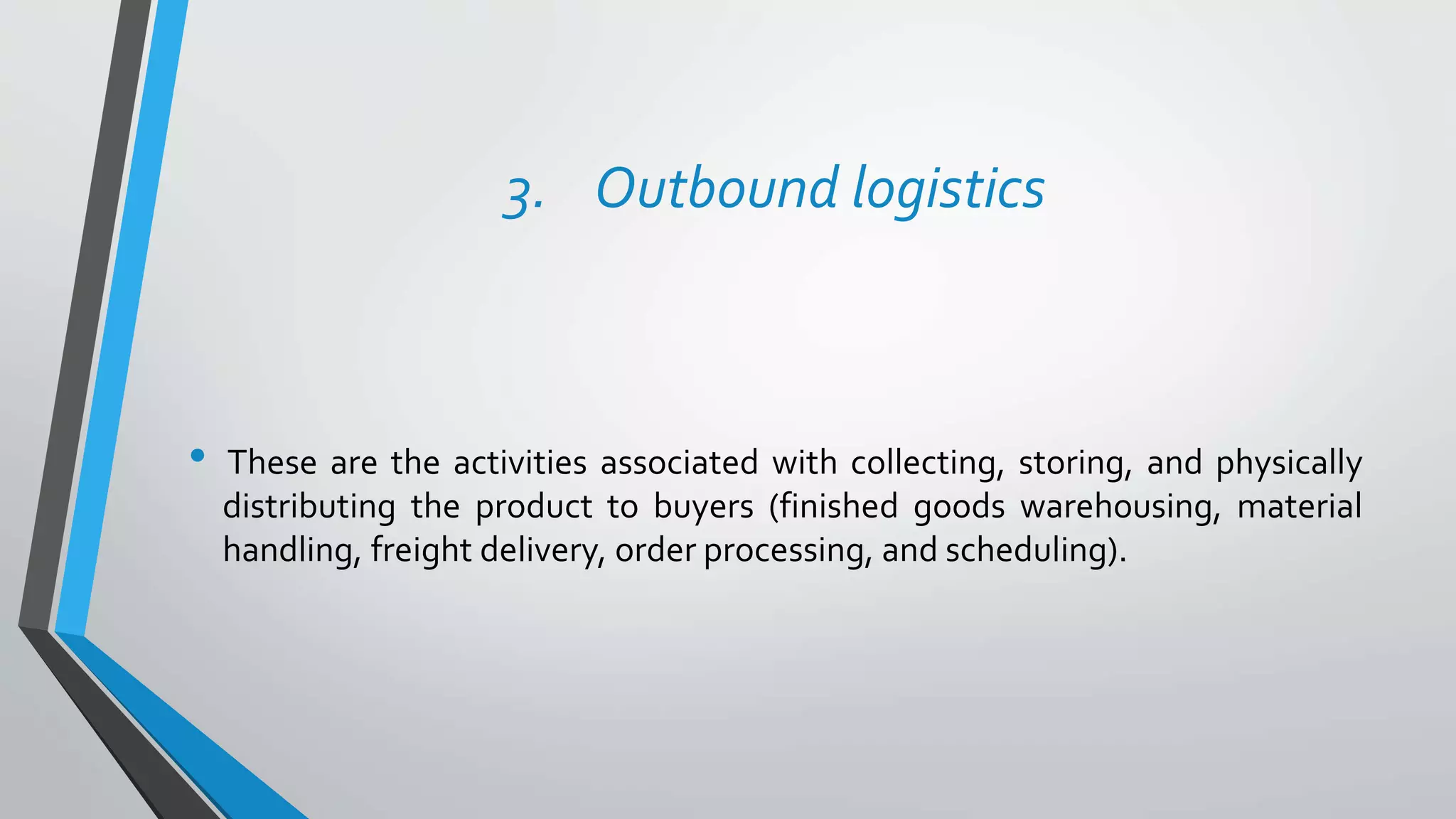 3. Outbound logistics
• These are the activities associated with collecting, storing, and physically
distributing the product to buyers (finished goods warehousing, material
handling, freight delivery, order processing, and scheduling).
 