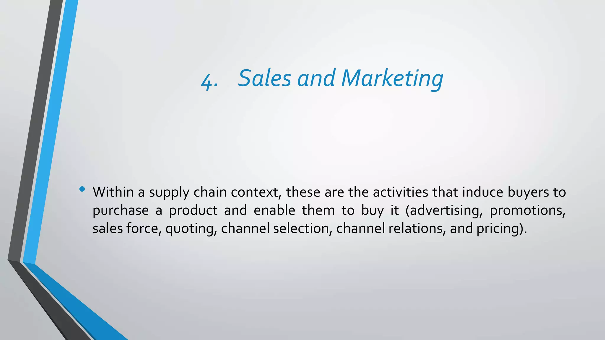4. Sales and Marketing
• Within a supply chain context, these are the activities that induce buyers to
purchase a product and enable them to buy it (advertising, promotions,
sales force, quoting, channel selection, channel relations, and pricing).
 