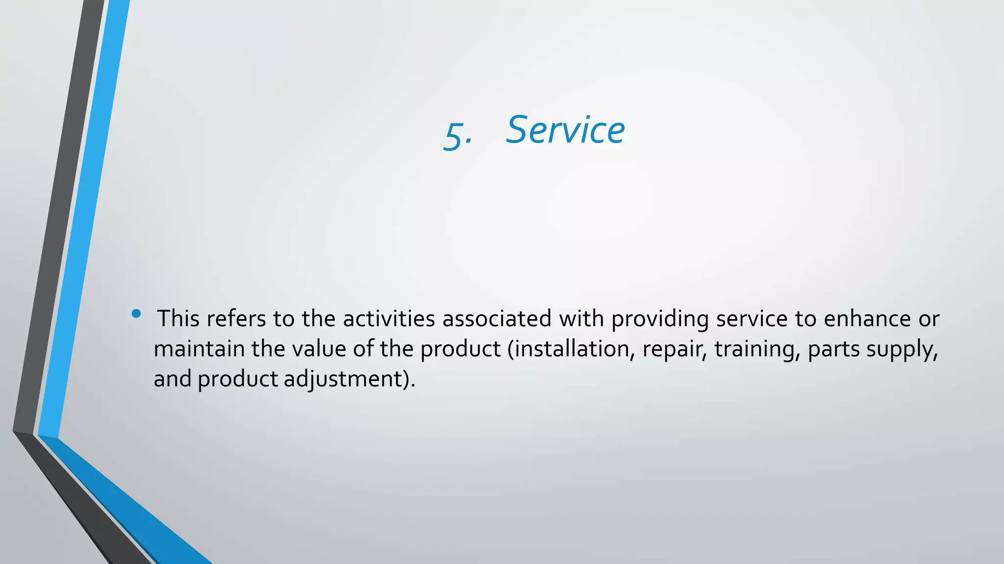 5. Service
• This refers to the activities associated with providing service to enhance or
maintain the value of the product (installation, repair, training, parts supply,
and product adjustment).
 
