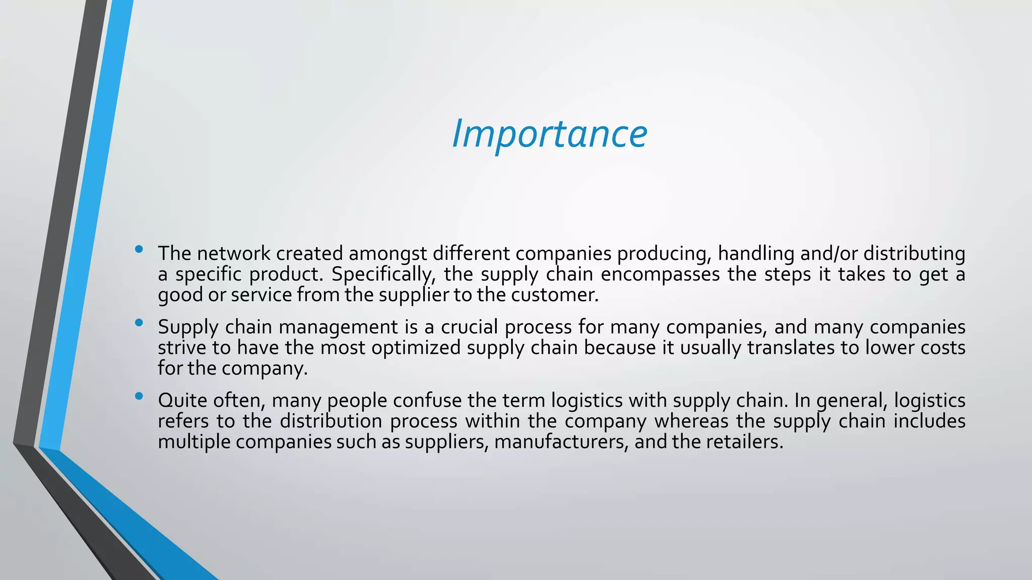 • The network created amongst different companies producing, handling and/or distributing
a specific product. Specifically, the supply chain encompasses the steps it takes to get a
good or service from the supplier to the customer.
• Supply chain management is a crucial process for many companies, and many companies
strive to have the most optimized supply chain because it usually translates to lower costs
for the company.
• Quite often, many people confuse the term logistics with supply chain. In general, logistics
refers to the distribution process within the company whereas the supply chain includes
multiple companies such as suppliers, manufacturers, and the retailers.
Importance
 
