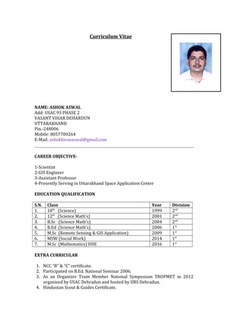 Curriculum Vitae
NAME: ASHOK ASWAL
Add: USAC 93 PHASE 2
VASANT VIHAR DEHARDUN
UTTARAKHAND
Pin.-248006
Mobile: 8057700264
E-Mail: ashokkiranaswal@gmail.com
CAREER OBJECTIVE-
1-Scientist
2-GIS Engineer
3-Assistant Professor
4-Presently Serving in Uttarakhand Space Application Center
EDUCATION QUALIFICATION
S.N. Class Year Division
1. 10th
(Science) 1999 2nd
2. 12th
(Science Math’s) 2001 2nd
3. B.Sc (Science Math’s) 2004 2nd
4. B.Ed (Science Math’s) 2006 1st
5. M.Sc (Remote Sensing & GIS Application) 2009 1st
6. MSW (Social Work) 2014 1st
7. M.Sc (Mathematics) DDE 2016 1st
EXTRA CURRICULAR
1. NCC “B” & “C” certificate.
2. Participated on B.Ed. National Seminar 2006.
3. As an Organizer Team Member National Symposium TROPMET in 2012
organized by USAC Dehradun and hosted by IIRS Dehradun.
4. Hindustan Scout & Guides Certificate.
 