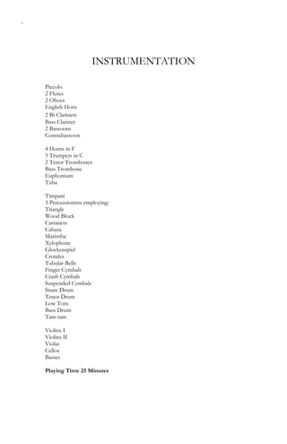 4
INSTRUMENTATION
Piccolo
2 Flutes
2 Oboes
English Horn
2 Bb Clarinets
Bass Clarinet
2 Bassoons
Contrabassoon
4 Horns in F
3 Trumpets in C
2 Tenor Trombones
Bass Trombone
Euphonium
Tuba
Timpani
3 Percussionists employing:
Triangle
Wood Block
Castanets
Cabasa
Marimba
Xylophone
Glockenspiel
Crotales
Tubular Bells
Finger Cymbals
Crash Cymbals
Suspended Cymbals
Snare Drum
Tenor Drum
Low Tom
Bass Drum
Tam-tam
Violins I
Violins II
Violas
Cellos
Basses
Playing Time 25 Minutes
 