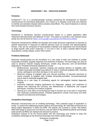 June 01, 2007
Endophore Confidential
Page 1 of 2
ENDOPHORE™, INC. - EXECUTIVE SUMMARY
Company
Endophore™, Inc. is a conceptual-stage company pioneering the development of resonant
nanostructures for biomedical applications. Our mission is to develop novel tools and methods
to identify and eradicate disease without adverse side-effects. The name Endophore is derived
from endo (inside) and phore (carrier).
Technology
Endophore is developing resonant nanostructures based on a patent application titled
"Resonant Nanostructures and Methods of Use". The patent is currently in the national review
phase and can be found at: http://www.google.com/patents?id=WKeAAAAAEBAJ.
Resonant nanostructures (RNSs) are typically nano-scale structures engineered to resonate at
specific frequencies in response to external stimulus (such as acoustic and electromagnetic
forces). They can be composed of biocompatible materials and engineered and functionalized
to target specific cells and/or molecules, in vivo and in vitro, to elicit a desired effect through
drug delivery, energy release, and/or other means.
Problems Addressed
Resonant nanostructures are the foundation of a new class of tools and methods to enable
temporally-controlled, targeted diagnosis and treatment of disease. The technology can also be
used to advance medical imaging techniques, enable drug discovery and non-biomedical
applications. Possible biomedical applications include:
• Multifunctional, sequential, real-time imaging and payload delivery to targeted cells.
Enables temporally-controlled drug delivery to treat or eradicate targeted cells, including
cancer, pathogenic and other cell types in vivo and in-vitro.
• Real-time imaging of targeted cells and induced activation of resonant structures to
impart energies to targeted cells. Enables temporally-controlled, non-pharmaceutical
way to treat or eradicate targeted cells.
• Serving as a new class of contrasting agents for cell-targeted medical diagnostic
imaging.
• Improving molecular imaging applications for diagnoses, staging, and treatment of
disease and improving the accuracy and effectiveness of treatments and surgical
techniques, including non-invasive surgeries.
• Serving as a new class of non-fluorescent tags to function as or be used in conjunction
with molecular probes/biomarkers. Possible applications include micro-array and other
research and discovery technologies.
Competitive Advantages
Resonant nanostructures are an enabling technology. Their potential scope of application is
broad. To protect the intellectual property rights to this technology, Mr. Wait filed provisional and
formal patent applications in 2005 and 2006. The patents are currently in review. We believe
RNS technology is unique and non-obvious, and we intend to file additional patents and develop
trade secrets as RNSs are realized and reduced to practice.
Endophore expects to be the first-to-market with this technology and intends to keep this
competitive advantage as the technical landscape and market needs change.
 
