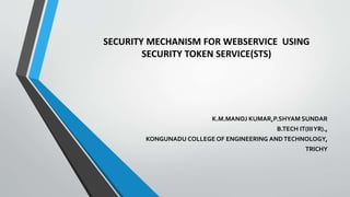 SECURITY MECHANISM FOR WEBSERVICE USING
SECURITY TOKEN SERVICE(STS)
K.M.MANOJ KUMAR,P.SHYAM SUNDAR
B.TECH IT(IIIYR).,
KONGUNADU COLLEGE OF ENGINEERING ANDTECHNOLOGY,
TRICHY
 