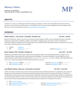 Monica Peters
Akwesasne NY and Ontario
Phone: 650-201-2417  E-Mail: monica@MoniGarr.com
MP
OBJECTIVE
Continue my career as a mobile app architect,engineer, developer or similar role creatingiOS and Android software
solutions.I am not loyal to any tech stack; as an autodidact I am always learningand upgrading my knowledge & skills.
My most current career details areonline http://LinkedIn.com/in/monigarr.
EXPERIENCE
Mobile Architect / Tech Trainer / Consultant, MoniGarr.com Jan 2016 - present
Research, Document, Analyze: return on investments,business logic & viability,softwaredesign documents, milestone
documents, project plans,schedules, budgets, technologies to integrate,goals, outcomes, analytics,full software
development lifecycle. Manage, lead, develop, design, test and publish the mobile app solutions with objective,swift, java
and various mobile backend services as needed.
 GitHub: MoniGarr
 iOS: MoniGarr: 1k Installs Android: MoniGarr:1k Installs
Device Engineer (iOS / Android), Onelogin Inc. June 2015 - Jan 2016
Debug iOS and Android mobile apps. Mentor junior developers. Daily scrum meetings (lead when manager was not
available).Weekly code pushes that usually lasted until midnight. Train junior developers: Github,ObjectiveC, Java,
Android Studio, XCode, Github, Git Submodules (I strongly do NOT suggest git submodules), OAuth, Token Handling, Grid
Views,Core Animation, Background Threads, Setup Dev Environment.
 iOS: OneLogin Inc Mobile: 100k Installs Android: OneLogin Inc Mobile: 100k Installs
 iOS: OneLogin Inc OTP: 100k Installs Android: OneLogin Inc OTP: 100k Installs
Lead Mobile Architect, EGov.com & Connecticut Interactive Oct 2014 - June 2015
Gather,document and analyzegovernment client requirements (local & federal). Document: project plans,sdlc, software
design docs, project milestones, schedules, technology integrations.ProvideTech Training:lunch & learn,mobile first
considerations,content presentation considerations, mobilesdlc. Publish iOS and Android apps. Debug and upgrade iOS
and Android apps. Publish to softwarestores,hockey app for beta testing,test flight for beta testing, privateg+ groups for
beta testing. Create& manage alpha & beta testing project plans.Qualify & train alpha & beta testers.
 iOS: U.S. Secret Service
 iOS: Connecticut DMV Mobile: 100k Installs Android: Connecticut DMV Mobile: 100k Installs
 iOS: FBI Most Wanted:50k Installs Android: FBI Most Wanted: 50k Installs
 