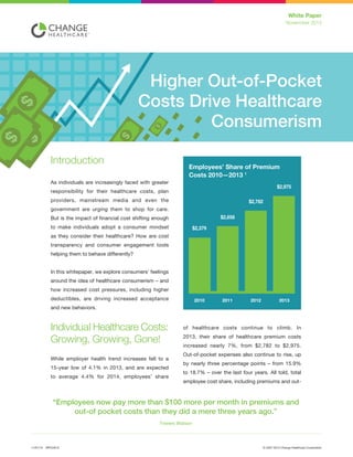 © 2007-2014 Change Healthcare CorporationWPCH01211/01/14
White Paper
Novermber 2014
of healthcare costs continue to climb. In
2013, their share of healthcare premium costs
increased nearly 7%, from $2,782 to $2,975.
Out-of-pocket expenses also continue to rise, up
by nearly three percentage points – from 15.9%
to 18.7% – over the last four years. All told, total
employee cost share, including premiums and out-
Introduction
As individuals are increasingly faced with greater
responsibility for their healthcare costs, plan
providers, mainstream media and even the
government are urging them to shop for care.
But is the impact of financial cost shifting enough
to make individuals adopt a consumer mindset
as they consider their healthcare? How are cost
transparency and consumer engagement tools
helping them to behave differently?
In this whitepaper, we explore consumers’ feelings
around the idea of healthcare consumerism – and
how increased cost pressures, including higher
deductibles, are driving increased acceptance
and new behaviors.
Individual Healthcare Costs:
Growing, Growing, Gone!
While employer health trend increases fell to a
15-year low of 4.1% in 2013, and are expected
to average 4.4% for 2014, employees’ share
“Employees now pay more than $100 more per month in premiums and
out-of pocket costs than they did a mere three years ago.”
Towers Watson
Higher Out-of-Pocket
Costs Drive Healthcare
Consumerism
 