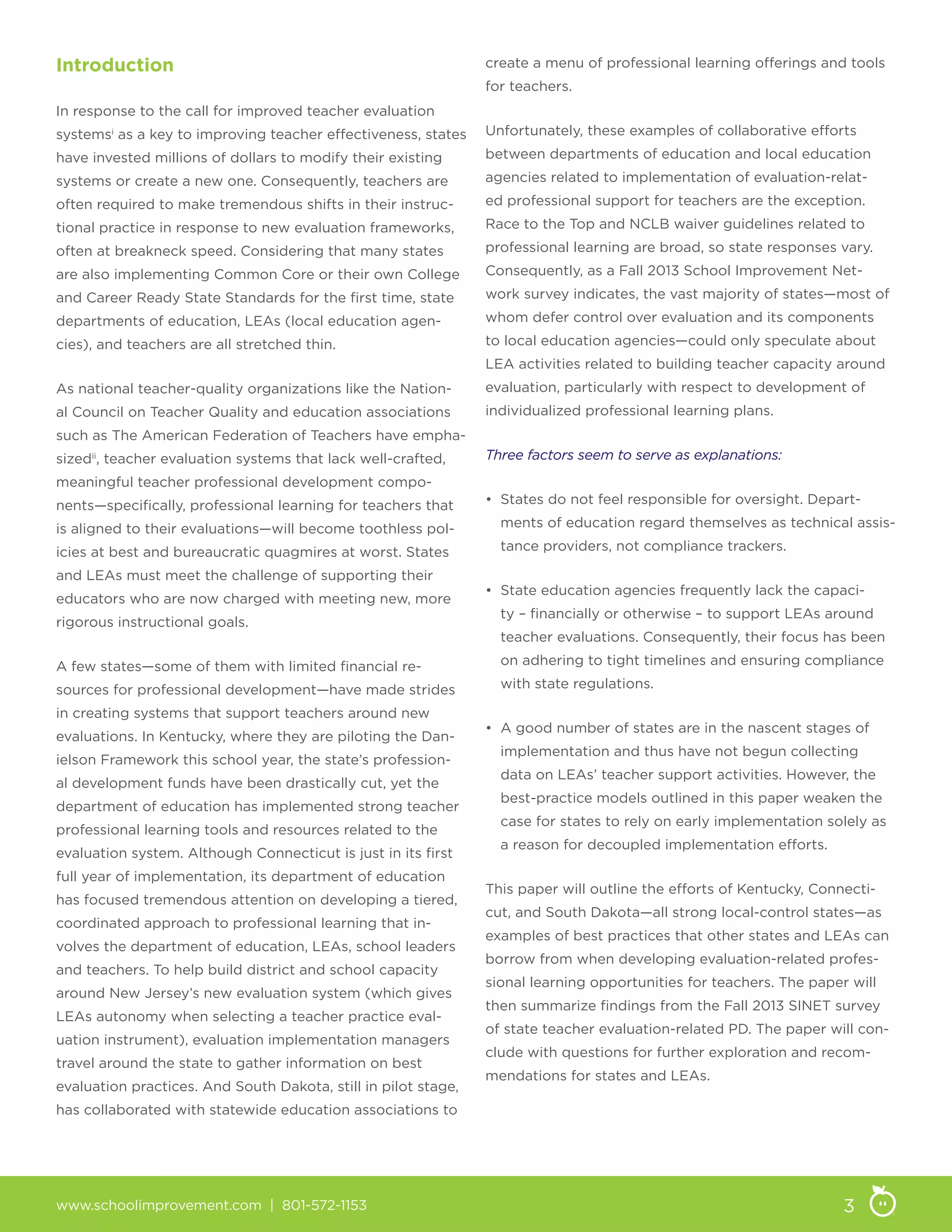 www.schoolimprovement.com | 801-572-1153 3
Introduction
In response to the call for improved teacher evaluation
systemsi
as a key to improving teacher effectiveness, states
have invested millions of dollars to modify their existing
systems or create a new one. Consequently, teachers are
often required to make tremendous shifts in their instruc-
tional practice in response to new evaluation frameworks,
often at breakneck speed. Considering that many states
are also implementing Common Core or their own College
and Career Ready State Standards for the first time, state
departments of education, LEAs (local education agen-
cies), and teachers are all stretched thin.
As national teacher-quality organizations like the Nation-
al Council on Teacher Quality and education associations
such as The American Federation of Teachers have empha-
sizedii
, teacher evaluation systems that lack well-crafted,
meaningful teacher professional development compo-
nents—specifically, professional learning for teachers that
is aligned to their evaluations—will become toothless pol-
icies at best and bureaucratic quagmires at worst. States
and LEAs must meet the challenge of supporting their
educators who are now charged with meeting new, more
rigorous instructional goals.
A few states—some of them with limited financial re-
sources for professional development—have made strides
in creating systems that support teachers around new
evaluations. In Kentucky, where they are piloting the Dan-
ielson Framework this school year, the state’s profession-
al development funds have been drastically cut, yet the
department of education has implemented strong teacher
professional learning tools and resources related to the
evaluation system. Although Connecticut is just in its first
full year of implementation, its department of education
has focused tremendous attention on developing a tiered,
coordinated approach to professional learning that in-
volves the department of education, LEAs, school leaders
and teachers. To help build district and school capacity
around New Jersey’s new evaluation system (which gives
LEAs autonomy when selecting a teacher practice eval-
uation instrument), evaluation implementation managers
travel around the state to gather information on best
evaluation practices. And South Dakota, still in pilot stage,
has collaborated with statewide education associations to
create a menu of professional learning offerings and tools
for teachers.
Unfortunately, these examples of collaborative efforts
between departments of education and local education
agencies related to implementation of evaluation-relat-
ed professional support for teachers are the exception.
Race to the Top and NCLB waiver guidelines related to
professional learning are broad, so state responses vary.
Consequently, as a Fall 2013 School Improvement Net-
work survey indicates, the vast majority of states—most of
whom defer control over evaluation and its components
to local education agencies—could only speculate about
LEA activities related to building teacher capacity around
evaluation, particularly with respect to development of
individualized professional learning plans.
Three factors seem to serve as explanations:
• States do not feel responsible for oversight. Depart-
ments of education regard themselves as technical assis-
tance providers, not compliance trackers.
• State education agencies frequently lack the capaci-
ty – financially or otherwise – to support LEAs around
teacher evaluations. Consequently, their focus has been
on adhering to tight timelines and ensuring compliance
with state regulations.
• A good number of states are in the nascent stages of
implementation and thus have not begun collecting
data on LEAs’ teacher support activities. However, the
best-practice models outlined in this paper weaken the
case for states to rely on early implementation solely as
a reason for decoupled implementation efforts.
This paper will outline the efforts of Kentucky, Connecti-
cut, and South Dakota—all strong local-control states—as
examples of best practices that other states and LEAs can
borrow from when developing evaluation-related profes-
sional learning opportunities for teachers. The paper will
then summarize findings from the Fall 2013 SINET survey
of state teacher evaluation-related PD. The paper will con-
clude with questions for further exploration and recom-
mendations for states and LEAs.
 