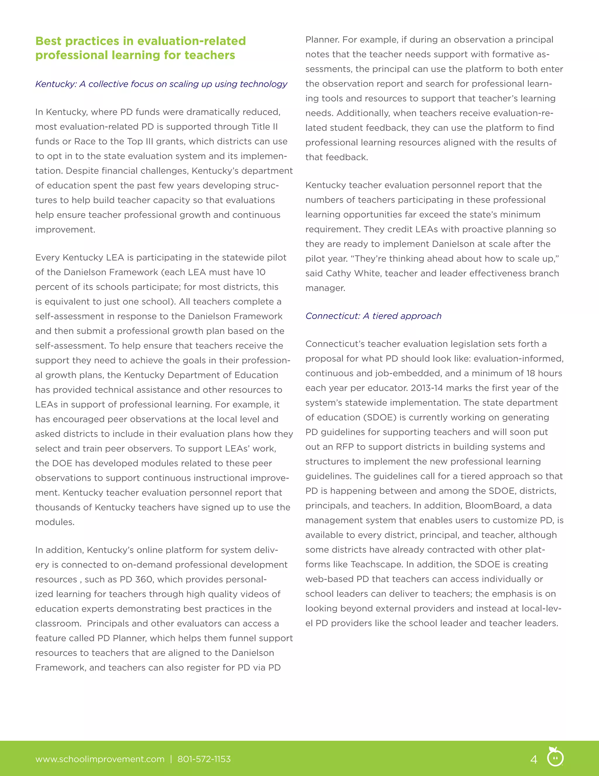 www.schoolimprovement.com | 801-572-1153 4
Best practices in evaluation-related
professional learning for teachers
Kentucky: A collective focus on scaling up using technology
In Kentucky, where PD funds were dramatically reduced,
most evaluation-related PD is supported through Title II
funds or Race to the Top III grants, which districts can use
to opt in to the state evaluation system and its implemen-
tation. Despite financial challenges, Kentucky’s department
of education spent the past few years developing struc-
tures to help build teacher capacity so that evaluations
help ensure teacher professional growth and continuous
improvement.
Every Kentucky LEA is participating in the statewide pilot
of the Danielson Framework (each LEA must have 10
percent of its schools participate; for most districts, this
is equivalent to just one school). All teachers complete a
self-assessment in response to the Danielson Framework
and then submit a professional growth plan based on the
self-assessment. To help ensure that teachers receive the
support they need to achieve the goals in their profession-
al growth plans, the Kentucky Department of Education
has provided technical assistance and other resources to
LEAs in support of professional learning. For example, it
has encouraged peer observations at the local level and
asked districts to include in their evaluation plans how they
select and train peer observers. To support LEAs’ work,
the DOE has developed modules related to these peer
observations to support continuous instructional improve-
ment. Kentucky teacher evaluation personnel report that
thousands of Kentucky teachers have signed up to use the
modules.
In addition, Kentucky’s online platform for system deliv-
ery is connected to on-demand professional development
resources , such as PD 360, which provides personal-
ized learning for teachers through high quality videos of
education experts demonstrating best practices in the
classroom. Principals and other evaluators can access a
feature called PD Planner, which helps them funnel support
resources to teachers that are aligned to the Danielson
Framework, and teachers can also register for PD via PD
Planner. For example, if during an observation a principal
notes that the teacher needs support with formative as-
sessments, the principal can use the platform to both enter
the observation report and search for professional learn-
ing tools and resources to support that teacher’s learning
needs. Additionally, when teachers receive evaluation-re-
lated student feedback, they can use the platform to find
professional learning resources aligned with the results of
that feedback.
Kentucky teacher evaluation personnel report that the
numbers of teachers participating in these professional
learning opportunities far exceed the state’s minimum
requirement. They credit LEAs with proactive planning so
they are ready to implement Danielson at scale after the
pilot year. “They’re thinking ahead about how to scale up,”
said Cathy White, teacher and leader effectiveness branch
manager.
Connecticut: A tiered approach
Connecticut’s teacher evaluation legislation sets forth a
proposal for what PD should look like: evaluation-informed,
continuous and job-embedded, and a minimum of 18 hours
each year per educator. 2013-14 marks the first year of the
system’s statewide implementation. The state department
of education (SDOE) is currently working on generating
PD guidelines for supporting teachers and will soon put
out an RFP to support districts in building systems and
structures to implement the new professional learning
guidelines. The guidelines call for a tiered approach so that
PD is happening between and among the SDOE, districts,
principals, and teachers. In addition, BloomBoard, a data
management system that enables users to customize PD, is
available to every district, principal, and teacher, although
some districts have already contracted with other plat-
forms like Teachscape. In addition, the SDOE is creating
web-based PD that teachers can access individually or
school leaders can deliver to teachers; the emphasis is on
looking beyond external providers and instead at local-lev-
el PD providers like the school leader and teacher leaders.
 