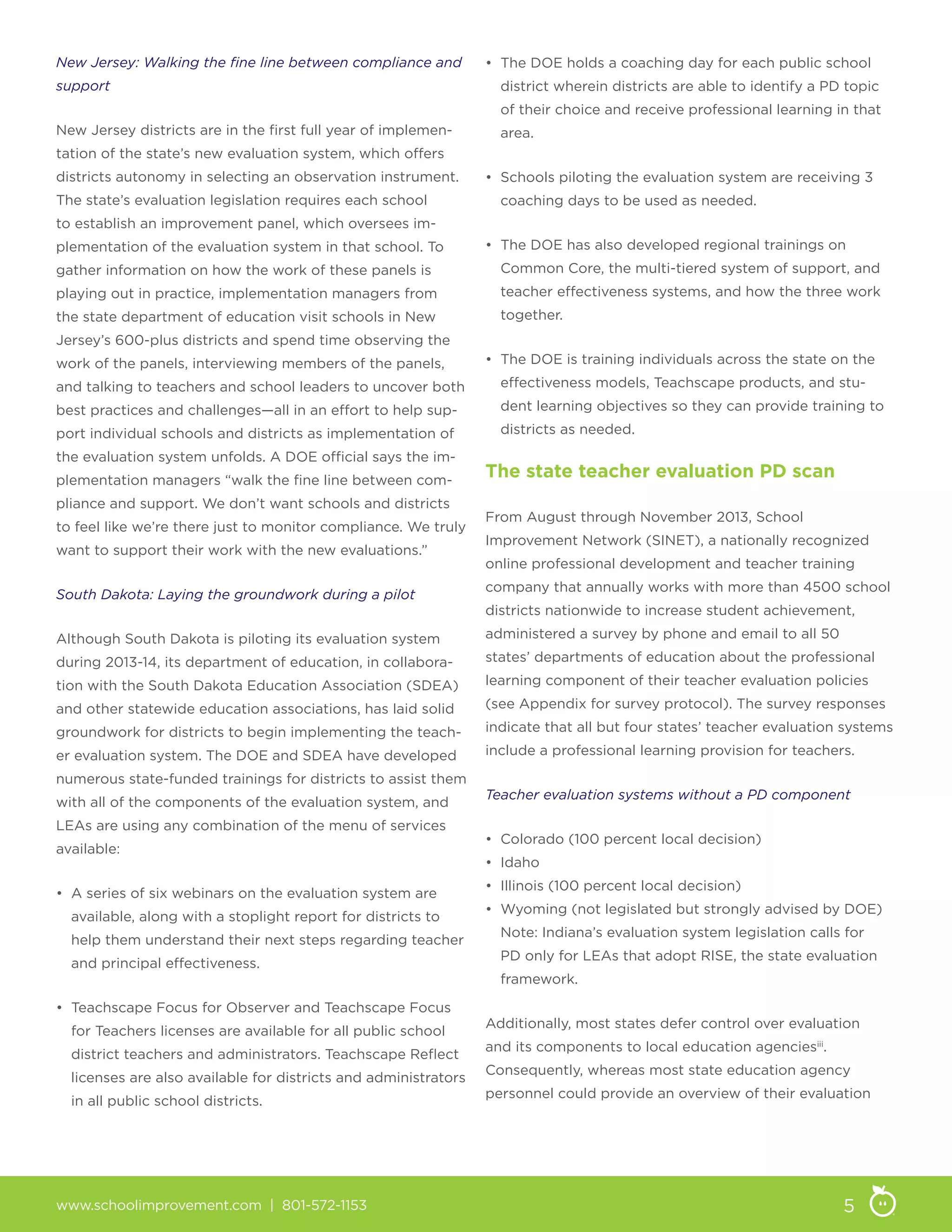 www.schoolimprovement.com | 801-572-1153 5
New Jersey: Walking the fine line between compliance and
support
New Jersey districts are in the first full year of implemen-
tation of the state’s new evaluation system, which offers
districts autonomy in selecting an observation instrument.
The state’s evaluation legislation requires each school
to establish an improvement panel, which oversees im-
plementation of the evaluation system in that school. To
gather information on how the work of these panels is
playing out in practice, implementation managers from
the state department of education visit schools in New
Jersey’s 600-plus districts and spend time observing the
work of the panels, interviewing members of the panels,
and talking to teachers and school leaders to uncover both
best practices and challenges—all in an effort to help sup-
port individual schools and districts as implementation of
the evaluation system unfolds. A DOE official says the im-
plementation managers “walk the fine line between com-
pliance and support. We don’t want schools and districts
to feel like we’re there just to monitor compliance. We truly
want to support their work with the new evaluations.”
South Dakota: Laying the groundwork during a pilot
Although South Dakota is piloting its evaluation system
during 2013-14, its department of education, in collabora-
tion with the South Dakota Education Association (SDEA)
and other statewide education associations, has laid solid
groundwork for districts to begin implementing the teach-
er evaluation system. The DOE and SDEA have developed
numerous state-funded trainings for districts to assist them
with all of the components of the evaluation system, and
LEAs are using any combination of the menu of services
available:
• A series of six webinars on the evaluation system are
available, along with a stoplight report for districts to
help them understand their next steps regarding teacher
and principal effectiveness.
• Teachscape Focus for Observer and Teachscape Focus
for Teachers licenses are available for all public school
district teachers and administrators. Teachscape Reflect
licenses are also available for districts and administrators
in all public school districts.
• The DOE holds a coaching day for each public school
district wherein districts are able to identify a PD topic
of their choice and receive professional learning in that
area.
• Schools piloting the evaluation system are receiving 3
coaching days to be used as needed.
• The DOE has also developed regional trainings on
Common Core, the multi-tiered system of support, and
teacher effectiveness systems, and how the three work
together.
• The DOE is training individuals across the state on the
effectiveness models, Teachscape products, and stu-
dent learning objectives so they can provide training to
districts as needed.
The state teacher evaluation PD scan
From August through November 2013, School
Improvement Network (SINET), a nationally recognized
online professional development and teacher training
company that annually works with more than 4500 school
districts nationwide to increase student achievement,
administered a survey by phone and email to all 50
states’ departments of education about the professional
learning component of their teacher evaluation policies
(see Appendix for survey protocol). The survey responses
indicate that all but four states’ teacher evaluation systems
include a professional learning provision for teachers.
Teacher evaluation systems without a PD component
• Colorado (100 percent local decision)
• Idaho
• Illinois (100 percent local decision)
• Wyoming (not legislated but strongly advised by DOE)
Note: Indiana’s evaluation system legislation calls for
PD only for LEAs that adopt RISE, the state evaluation
framework.
Additionally, most states defer control over evaluation
and its components to local education agenciesiii
.
Consequently, whereas most state education agency
personnel could provide an overview of their evaluation
 