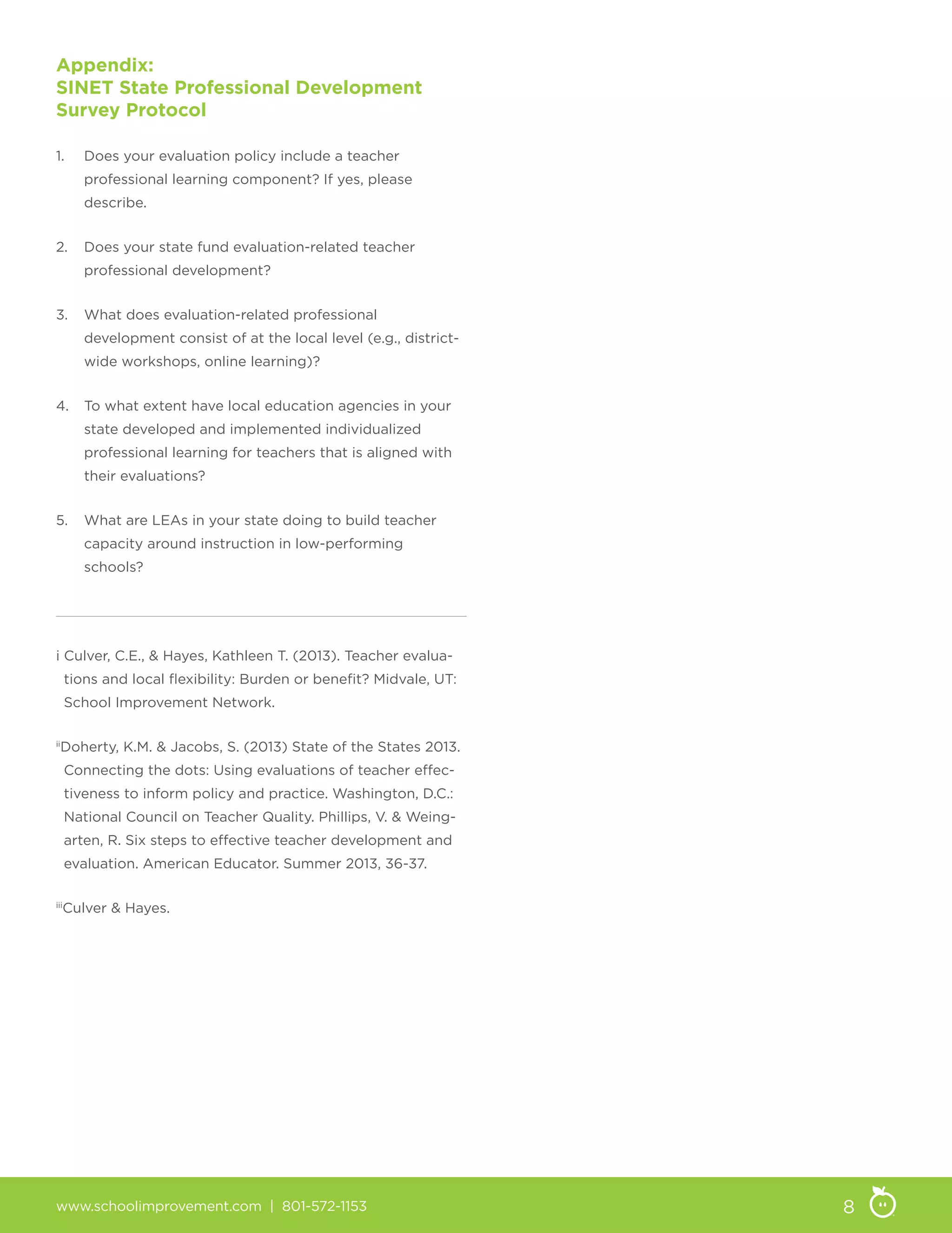 www.schoolimprovement.com | 801-572-1153 8
Appendix:
SINET State Professional Development
Survey Protocol
1.	 Does your evaluation policy include a teacher
professional learning component? If yes, please
describe.
2.	 Does your state fund evaluation-related teacher
professional development?
3.	 What does evaluation-related professional
development consist of at the local level (e.g., district-
wide workshops, online learning)?
4.	 To what extent have local education agencies in your
state developed and implemented individualized
professional learning for teachers that is aligned with
their evaluations?
5.	 What are LEAs in your state doing to build teacher
capacity around instruction in low-performing
schools?
i Culver, C.E.,  Hayes, Kathleen T. (2013). Teacher evalua-
tions and local flexibility: Burden or benefit? Midvale, UT:
School Improvement Network.
ii
Doherty, K.M.  Jacobs, S. (2013) State of the States 2013.
Connecting the dots: Using evaluations of teacher effec-
tiveness to inform policy and practice. Washington, D.C.:
National Council on Teacher Quality. Phillips, V.  Weing-
arten, R. Six steps to effective teacher development and
evaluation. American Educator. Summer 2013, 36-37.
iii
Culver  Hayes.
 