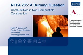 Creating a powerful 
force to serve the 
building products 
and construction 
industries… globally 
NFPA 285: A Burning Question 
Combustibles in Non-Combustible 
Construction 
Keith P. Nelson, AIA 
Senior Project Architect 
ATI/Intertek 
knelson@intertek.com 
1 www.intertek.com 
 