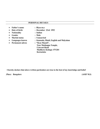 PERSONAL DETAILS
• Father’s name : Illyas m.a
• Date of birth : December 23rd 1993
• Nationality : Indian
• Gender : Male
• Marital status : Unmarried
• Languages known : Kannada, Hindi, English and Malyalam
• Permanent adress : “Ilyas Manzil”,
Near Muthappa Temple,
Convent Road
Madikeri, Kodagu -571201
Karnataka
I hereby declare that above written particulars are true to the best of my knowledge and belief
.Place: Bangalore (ASIF M.I)
 