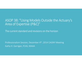 ASOP 38: “Using Models Outside the Actuary’s 
Area of Expertise (P&C)”
The current standard and revisions on the horizon
Professionalism Session, December 4th, 2014 CAGNY Meeting
Kathy H. Garrigan, FCAS, MAAA
 
