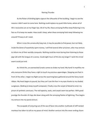 1
Raining Thunder
As the flicker of blinding lights capture the silhouette of the building, I begin to see the
reasons I didn’t want to come here. Nothing could replace my quiet little home, where all of
life’s necessities are at my finger tips. All of my life, these annoying fireflies keep flickering in my
face as if to keep me awake. How could I sleep, when these annoying fools keep following me
around? Privacy is all I need.
When I cross the unnaturally long mat, it may be possible to find peace; but not likely.
Inside the dome of wastefully spent money, I will find several other prisoners, who may venture
to inform me of their worldly conquests. Nothing could be more boring than listening to those
pigs talk with the tongue of a canary. Could eight hours of this be any longer? I wish this trivial
event could just end.
As I think this, an overexcited lunatic comes to shake my hand. My hand! It mystifies me
why everyone thinks they have a right to touch my precious appendages. Stepping one foot in
front of the other, I begin my flight across the swarming bees gathered around the fancy laced
ribbon. My heart begins to pound, but they can’t see the fear in my eyes thanks to my shaded
sunglasses. Walking to keep myself composed, I finally cross the carpet of blood to enter my
prison of synthetic sanctuary. The red tapestry, seats, and carpet seem too perfect. With great
prestige the thunder of claps die down along with the annoying flashes of lightning. Thus begins
my venture into my yearly torture.
The escapade of conjuring out of the sea of faces into another multitude of stiff necked
monkeys has taken its toll on my peace of mind. Another venture into the never ending chasm
 