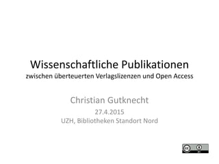 Christian Gutknecht
27.4.2015
UZH, Bibliotheken Standort Nord
Wissenschaftliche Publikationen
zwischen überteuerten Verlagslizenzen und Open Access
 