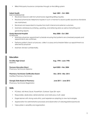 2
• Billed third-party insurance companies through on-line billing system.
Soliant Health Sept. 2001 – Oct. 2003
DUR COORDINATOR
• Received inbound calls from pharmacies regarding billing inquiries.
• Resolved pharmacies telephone inquires in such a manner to assure quality assurance standards
are maintained.
• Received and responded to inquiries from both internal and external customers.
• Maintains database by entering, updating, and retrieving data as well as formatting and
generating reports.
Grady Memorial Hospital May 2000 – Oct. 2001
SCHEDULER
• Maintains physician appointment schedule ensuring that patients are scheduled properly and
appointments are confirmed.
• Performs patient check out process, collect co-pays and schedule follow up appointments as
directed by physician
• Maintain strictest confidentiality.
Education
Tri-Cities High School Aug. 1994 – June 1998
Diploma
Thomson Education Direct April 2003 – Feb. 2004
Pharmacy Technician Diploma
Pharmacy Technician Certification Board Dec. 2010 – Mar. 2013
Certified Pharmacy Technician
Georgia State Board of Pharmacy June 2011 – June 2013
Pharmacy Technician Registration
Skills
• PC/Mac; MS Word, Excel, PowerPoint, Outlook; Type 50+ wpm
• Responsible, dedicated, detail-oriented, and meticulous multi- asker
• Eager learner with strong work ethic; past experience adapting to new technologies
• Appreciation for administrative processes and observation of rules/regulations/protocols
• Takes pride in versatility and organization
 