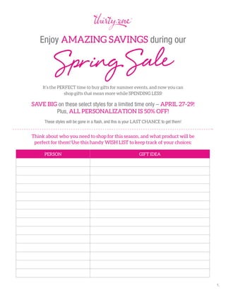 Enjoy AMAZING SAVINGS during our
It’s the PERFECT time to buy gifts for summer events, and now you can
shop gifts that mean more while SPENDING LESS!
SAVE BIG on these select styles for a limited time only – APRIL 27-29!
Plus, ALL PERSONALIZATION IS 50% OFF!
These styles will be gone in a ﬂash, and this is your LAST CHANCE to get them!
Think about who you need to shop for this season, and what product will be
perfect for them! Use this handy WISH LIST to keep track of your choices:
SpringSale
PERSON GIFT IDEA
1.
 