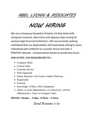 ABEL LYONN & ASSOCIATES
NOW HIRING
We are a Company locatedin Ontario, CA that dealswith
computer research, data entry and vigorous skip tracing for
variouslarge financialinstitutions. We are currently seeking
individualsthat are dependable,self-motivated, willing to learn,
individualswith ambition to succeed, thrive and with a
POSITIVE attitude…Compensationbased on production level…
JOB SCOPE AND REQUIREMENTS:
 Computer Skills
 Clerical skills
 Customer Service
 Well Organized
 Online Research with Various Media Platforms
 Responsible
 Punctual
 Knowledge of Basic office Equipment
 Ability to work Independently or Collectively with the
Administrative Team on Assigned Tasks
HOURS: Monday – Friday 8:30am – 4:30am
Send Resume’s to
 