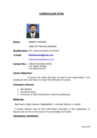 CARRICULUM VITAE
Name: AKRAM I SHIKARIAKRAM I SHIKARI
Apply For Planning EngineerApply For Planning Engineer
Qualification: B.E. Instrumentation & Control
E-mail: shikariakram@gmail.comshikariakram@gmail.com
shikariakram@yahoo.com
Contact No.: +966 572415645 (KSA)
+91 98247 87489
+91 9824743776
Career Objective:
To prove my worth and give my best to the organization I am
employed with and help it to reach the altitude of success.
Computer Literacy:
•• MS-OFFICEMS-OFFICE
• Computer basic
• Primavera 6 With Certification (Planning Software)
Skills SetSkills Set::
Hard work, Quick learner, Adaptability,Hard work, Quick learner, Adaptability, I strongly believe in myself.
I hereby declare that all the information provided in this application is
factual and correct to the best of my knowledge and belief.
TECHNICAL EXPERTSE:
Page 1 of 5
 