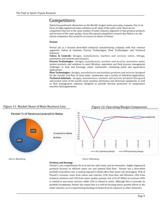 The Fund @ Sprott | Equity Research
Page 9
Figure 11: Market Share of Main Business Line Figure 12: Operating Margin Comparison
Source: BloombergSource: Bloomberg
Position and Strategy
Pentair’s core competencies lie in its top-tier sales team, and its innovative , highly engineered
products focused on efficient water use and optimal fluid flow . Pentair has a diversified
portfolio of products, but is mainly exposed to fluids other than water (oil, beverages). 34% of
Pentair’s revenues come from valves and controls, 23% from flow and filtration, 24% from
technical solutions and 19% from water quality systems. Out of its $7 Billion in revenues 69%
is related to non-water services, while 31% is related to water. Although this is currently its
portfolio breakdown, Pentair has stated that it is will be focusing future growth efforts in the
water industry, as it is experiencing slacking revenues from its exposure to other industries.
Competitors:
Xylem has positioned themselves as the World’s largest water pure-play company. Due to its
focus on high-engineered water solutions at all steps of the water cycle, there are no
competitors that are in the same number of water industry segments or that produce products
and services of the same quality. Given this special competitive scenario that Xylem is in, the
closest competitor that would be of concern to Xylem is Pentair.
Pentair
Pentair plc is a focused diversified industrial manufacturing company with four revenue
segments: Valves & Controls, Process Technologies, Flow Technologies and Technical
Solutions.
Valves & Controls: Designs, manufactures, markets and services valves, fittings,
automation and controls and actuators.
Process Technologies : Designs, manufactures, markets and services innovative water
system products and solutions to meet filtration, separation and fluid process management
challenges in food and beverage, water, wastewater, swimming pools and aquaculture
applications.
Flow Technologies : designs, manufactures and markets products and services designed
for the transfer and flow of clean water, wastewater and a variety of industrial applications.
Technical Solutions : designs, manufactures, markets and services products that guard
and protect some of the world’s most sensitive electronics and electronic equipment, as well
as heat management solutions designed to provide thermal protection to temperature
sensitive fluid applications
 