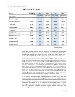The Fund @ Sprott | Equity Research
Page 10
Xylem’s peers were selected on the basis, that they are the four largest global companies, with
the largest amount of revenue exposure to water listed on American exchanges. The 3
companies that were selected as Xylem’s peers were Gorman Rupp ( GRC) , Flowserve Corp
( FLS), and Pentair (PNR), who directly competes with Xylem on various product segments
Xylem in comparison to its peers does not look undervalued. This is likely caused by the fact
that the entire water industry has been underperforming the rest of the industrials sector and
therefore the industry as a whole is potentially undervalued. Xylem’s 18.62 price to earnings
ratio closely resembles the S&P 500 price to earnings ratio of 18.67. I believe this is
comparison demonstrates a good buying opportunity for shares of Xylem. This is because
Xylem’s growth prospects and the water industry as a whole are a lot more enticing the
average of the 500 companies represented by the S&P 500. This essentially means that at its
current price, one can purchase Xylem’s shares at the same price to earning multiple at the
average price to earnings multiple of the 500 companies compromising the S&P 500 while
obtaining significantly better growth prospects. Due to positive growth outlook for Xylem it is
currently trading at a significantly higher PEG ratio than its closest peer Pentair.
To the benefit of Xylem shareholders, Xylem has a low debt to equity ratio at 15% when
compared to its peers, aside from Gorman Rupp(GRC) who currently has no debt on its books.
This is extremely positive when considering the expected growth of water efficiency products,
as well as the growth of worldwide water infrastructure investment, as it will assure that
Xylem will be able to easily, and at a low cost obtain cash through debt issuance if it needed
Given its growth focused strategy Xylem also offers a low dividend yield when compared to its
peers. This is positive as Xylem has consistently provided return on equity above 10%,
demonstrating the consistently effective reinvestment of capital.
Relative Valuation:
Source: Bloomberg
 
