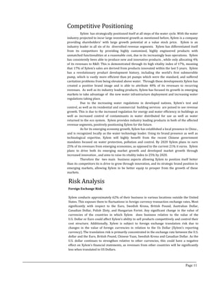Risk Analysis
Competitive Positioning
Foreign Exchange Risk:
Xylem conducts approximately 62% of their business in various locations outside the United
States. This exposes them to fluctuations in foreign currency transaction exchange rates, Most
significantly with respect to the Euro, Swedish Krona, British Pound, Australian Dollar,
Canadian Dollar, Polish Zloty, and Hungarian Forint. Any significant change in the value of
currencies of the countries in which Xylem does business relative to the value of the
U.S. Dollar or Euro could affect Xylem’s ability to sell products competitively and control their
cost structure. Additionally, Xylem is subject to foreign exchange translation risk due to
changes in the value of foreign currencies in relation to the Us Dollar (Xylem’s reporting
currency). The translation risk is primarily concentrated in the exchange rate between the U.S.
dollar and the Euro, British Pound, Chinese Yuan, Swedish Krona and Canadian Dollar. As the
U.S. dollar continues to strengthen relative to other currencies, this could have a negative
effect on Xylem’s financial statements, as revenues from other countries will be significantly
less when translated to US Dollars.
Xylem has strategically positioned itself at all steps of the water cycle. With the water
industry projected to incur large investment growth as mentioned before, Xylem is a company
providing shareholders’ with large growth potential at a value stock price. Xylem is an
industry leader in all six of its diversified revenue segments. Xylem has differentiated itself
from its competitors by providing highly customized, highly engineered products with
unmatched functionalities at a reasonable cost, due to its increasingly lean operations. Xylem
has consistently been able to produce new and innovative products , while only allocating 4%
of its revenues to R&D. This is demonstrated through its high vitality index of 17%, meaning
that 17% of Xylem’s sales are derived from products innovated within the last 5 years. Xylem
has a revolutionary product development history, including the world’s first submersible
pump, which is vastly more efficient than jet pumps which were the standard, and suffered
cavitation problems from being elevated above water. Through these developments Xylem has
created a positive brand image and is able to attribute 40% of its revenues to recurring
revenues. As well as its industry leading products, Xylem has focused its growth in emerging
markets to take advantage of the new water infrastructure deployment and increasing water
regulations taking place.
Due to the increasing water regulations in developed nations, Xylem’s test and
control, as well as its residential and commercial building services are poised to see revenue
growth. This is due to the increased regulation for energy and water efficiency in buildings as
well as increased control of contaminants in water distributed for use as well as water
returned to the eco system. Xylem provides industry leading products in both of the affected
revenue segments, positively positioning Xylem for the future.
As for its emerging economy growth, Xylem has established a local presence in China ,
and is recognized locally as the water technology leader. Using its brand presence as well as
technological expertise, Xylem will highly benefit from the recent Chinese government
mandates focused on water protection, pollution and control. By 2020 Xylem plans to earn
25% of its revenues from emerging economies, as opposed to the current 21% it earns. Xylem
plans to drive both its emerging market growth and developed market growth through
increased innovation , and aims to raise its vitality index to 25% by 2020.
Therefore the two main business aspects allowing Xylem to position itself better
than its competitors its is drive to grow through innovation, and its strategic brand position in
emerging markets, allowing Xylem to be better equip to prosper from the growth of these
markets.
Page 11
 