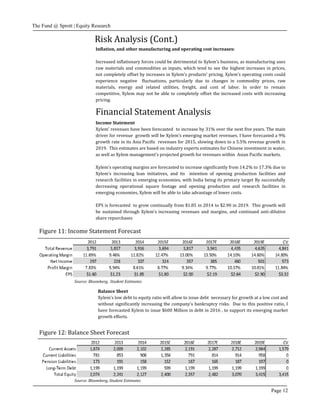 The Fund @ Sprott | Equity Research
Page 12
Income Statement
Xylem’ revenues have been forecasted to increase by 31% over the next five years. The main
driver for revenue growth will be Xylem’s emerging market revenues. I have forecasted a 9%
growth rate in its Asia Pacific revenues for 2015, slowing down to a 5.5% revenue growth in
2019. This estimates are based on industry experts estimates for Chinese investment in water,
as well as Xylem management’s projected growth for revenues within Asian Pacific markets.
Xylem’s operating margins are forecasted to increase significantly from 14.2% to 17.3% due to
Xylem’s increasing lean initiatives, and its intention of opening production facilities and
research facilities in emerging economies, with India being its primary target By successfully
decreasing operational square footage and opening production and research facilities in
emerging economies, Xylem will be able to take advantage of lower costs.
EPS is forecasted to grow continually from $1.85 in 2014 to $2.90 in 2019. This growth will
be sustained through Xylem’s increasing revenues and margins, and continued anti-dilutive
share repurchases
Figure 11: Income Statement Forecast
Balance Sheet
Xylem’s low debt to equity ratio will allow to issue debt necessary for growth at a low cost and
without significantly increasing the company’s bankruptcy risks. Due to this positive ratio, I
have forecasted Xylem to issue $600 Million in debt in 2016 , to support its emerging market
growth efforts.
Financial Statement Analysis
Source: Bloomberg, Student Estimates
Figure 12: Balance Sheet Forecast
Source: Bloomberg, Student Estimates
Inflation, and other manufacturing and operating cost increases:
Increased inflationary forces could be detrimental to Xylem’s business, as manufacturing uses
raw materials and commodities as inputs, which tend to see the highest increases in prices,
not completely offset by increases in Xylem’s products’ pricing. Xylem’s operating costs could
experience negative fluctuations, particularly due to changes in commodity prices, raw
materials, energy and related utilities, freight, and cost of labor. In order to remain
competitive, Xylem may not be able to completely offset the increased costs with increasing
pricing.
Risk Analysis (Cont.)
 