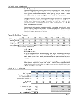 The Fund @ Sprott | Equity Research
Page 13
Cash Flow Statement
Xylem has continuously been able to produce cash flows from operations greater than 100%
of its revenues. This signals Xylems ability to earn its cash through its core business activities,
and its ability to efficiently use its working capital. Given its historical numbers, Xylem is
projected to continue to produce operating cash flows of over 100% of its net income.
Xylem’s has historically grown its business through organic growth supported through capital
expenditures. Management has given guidance stating that Xylem’s future growth will be
aided by bolt-on acquisitions in emerging markets. For this reason $100 million has been
forecasted annually in acquisition investments, as well as Xylem’s guidance for $125-$135
million in annual capital expenditures
Xylem has authorized $70 million in share buybacks for 2015, and an additional $250 million
in share buybacks with no specific timeline, which has been forecasted into the cash flow
statement. As well as the share buybacks an issuance of $600 million in debt has been
forecasted to support Xylem’s growth activities
Figure 13: Cash Flow Forecast
Source: Bloomberg, Student Estimates
Valuation
Discounted Cash Flow
We decided to use a discounted Cash Flow model to value Xylem’s shares. We believe that this
was the best model to use, as there were no significantly similar peers for a relative valuation
model, as well as the fact that Xylem’s reliable operating cash flows allowed for a fair DCF
valuation
A CV rate of 4% was utilized as we view Xylem to be operating in a n industry with high
growth potential, and therefore elected to go with a CV higher than both inflation and world
GDP growth. Although 4% was used as the CV growth rate, Xylem would still be undervalued
had a 2% rate or higher been used.
Figure 14: DCF Calculation
 