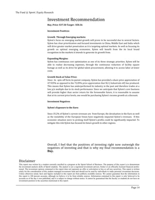 The Fund @ Sprott | Equity Research
Page 14
Disclaimer
This report was written by a student currently enrolled in a program at the Sprott School of Business. The purpose of this report is to demonstrate
the investment analysis skills of Sprott students. The analyst is not a registered investment advisor, broker or an officially licensed financial profes-
sional. The investment opinion contained in this report does not represent an offer or solicitation to buy or sell any securities. This report is written
solely for the consideration of this student managed investment fund and should not be used by individuals to make personal investment decisions.
Unless otherwise noted, facts and figures included in this report are from publicly available sources. We cannot guarantee that the information in
this report is 100 percent accurate, although we believe it to be from reliable sources. Information contained in this report is only believed to be
accurate as of the day it was published, and it is subject to change without notice. It cannot be guaranteed that the faculty or students do not have an
investment position in the securities mentioned in this report.
Buy, Price: $37.50 Target : $50.36
Investment Positives
Growth Through Emerging markets:
Xylem’s focus on emerging market growth will prove to be successful due to several factors.
Xylem has clear prioritization and focused investments in China, Middle East and India which
will drive greater market penetration as it is targeting optimal markets. As well as focusing its
growth on optimal emerging economies, Xylem will benefit from the its local brand
recognition in the markets it intends to generate its growth from.
Expanding Margins:
Xylem has continuous cost optimization as one of its three strategic priorities. Xylem will be
able to realize decreasing expenses, through the continuous reduction of facility square
footage as well as its drive for global talent procurement, allowing it to access labor at lower
costs.
Growth Stock at Value Price:
Since its spin–off form its parent company, Xylem has provided a share price appreciation of
47.929% as opposed to the 72.09% price appreciation that XLI ( Industrials etf) has produced.
This means that Xylem has underperformed its industry in the past and therefore trades at a
low p/e multiple due to its stock performance. Since we anticipate that Xylem’s core business
will provide higher than sector return for the foreseeable future, it is reasonable to assume
that at its current price levels, one would be purchasing Xylem’s income growth at a discount.
Investment Negatives
Xylem’s Exposure to the Euro:
Since 35.2% of Xylem’s current revenues are from Europe, the devaluation in the Euro as well
as the instability of the European Union have negatively impacted Xylem’s revenues. If this
economic situation were to prolong itself Xylem’s profits could be significantly impacted. To
mitigate this risk Xylem has focused its future growth in other regions.
Overall, I feel that the positives of investing right now outweigh the
negatives of investing and that is why my final recommendation is a
Buy.
Investment Recommendation
 