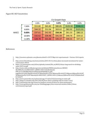 The Fund @ Sprott | Equity Research
Page 21
Figure B5: DCF Sensitivities
References
1. http://investors.xyleminc.com/phoenix.zhtml?c=247373&p=irol-reportsannual— Various 10-K reports
2.
3. http://www.bloomberg.com/news/articles/2015-03-31/china-plans-increased-investment-for-water-
conservation-efforts
4. https://s3.amazonaws.com/cd.live/uploads/content/file_en/8035/chinas-long-march-to-drinking-
water-2015-en.pdf
5. http://www-wds.worldbank.org/external/default/WDSContentServer/WDSP/
IB/2009/01/14/000333037_20090114011126/Rendered/
PDF/471110PUB0CHA0101OFFICIAL0USE0ONLY1.pdf?
pagePK=64193027&piPK=64187937&theSitePK=523679&menuPK=64187510&searchMenuPK=64187
283&theSitePK=523679&entityID=000333037_20090114011126&searchMenuPK=64187283&theSiteP
K=523679
6. http://www.paxworld.com/system/storage/17/af/6/2322/investing-in-water.pdf
7. http://blogs.ei.columbia.edu/2011/05/05/how-china-is-dealing-with-its-water-crisis/
8. http://chinawaterrisk.org/resources/analysis-reviews/8-facts-on-china-wastewater/
9. http://www.goldmansachs.com/our-thinking/pages/interconnected-markets-folder/chinas-
environment/report.pdf
 