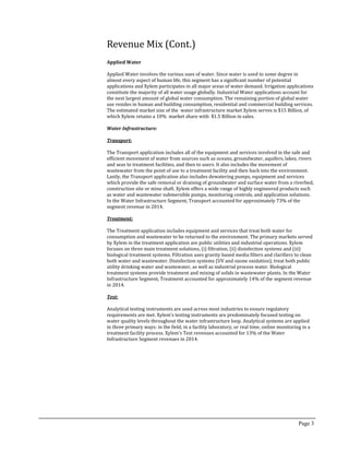 Revenue Mix (Cont.)
Applied Water
Applied Water involves the various uses of water. Since water is used to some degree in
almost every aspect of human life, this segment has a significant number of potential
applications and Xylem participates in all major areas of water demand. Irrigation applications
constitute the majority of all water usage globally. Industrial Water applications account for
the next largest amount of global water consumption. The remaining portion of global water
use resides in human and building consumption, residential and commercial building services.
The estimated market size of the water infrastructure market Xylem serves is $15 Billion, of
which Xylem retains a 10% market share with $1.5 Billion in sales.
Water Infrastructure:
Transport:
The Transport application includes all of the equipment and services involved in the safe and
efficient movement of water from sources such as oceans, groundwater, aquifers, lakes, rivers
and seas to treatment facilities, and then to users. It also includes the movement of
wastewater from the point of use to a treatment facility and then back into the environment.
Lastly, the Transport application also includes dewatering pumps, equipment and services
which provide the safe removal or draining of groundwater and surface water from a riverbed,
construction site or mine shaft. Xylem offers a wide range of highly engineered products such
as water and wastewater submersible pumps, monitoring controls, and application solutions.
In the Water Infrastructure Segment, Transport accounted for approximately 73% of the
segment revenue in 2014.
Treatment:
The Treatment application includes equipment and services that treat both water for
consumption and wastewater to be returned to the environment. The primary markets served
by Xylem in the treatment application are public utilities and industrial operations. Xylem
focuses on three main treatment solutions, (i) filtration, (ii) disinfection systems and (iii)
biological treatment systems. Filtration uses gravity based media filters and clarifiers to clean
both water and wastewater. Disinfection systems (UV and ozone oxidation), treat both public
utility drinking water and wastewater, as well as industrial process water. Biological
treatment systems provide treatment and mixing of solids in wastewater plants. In the Water
Infrastructure Segment, Treatment accounted for approximately 14% of the segment revenue
in 2014.
Test:
Analytical testing instruments are used across most industries to ensure regulatory
requirements are met. Xylem’s testing instruments are predominately focused testing on
water quality levels throughout the water infrastructure loop. Analytical systems are applied
in three primary ways: in the field, in a facility laboratory, or real time, online monitoring in a
treatment facility process. Xylem’s Test revenues accounted for 13% of the Water
Infrastructure Segment revenues in 2014.
Page 3
 