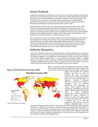Sector Outlook
Companies competing in the industrials sector generate revenues by producing goods used in
construction and manufacturing. This sector‘s performance closely reflects the overall state of
the economy, as increased construction is indicative of growth in the overall economy. The
company’s in this sector tend to have large market capitalizations, and have globally
diversified revenue streams. Due to the nature of business of the companies in this sector,
global growth slowdowns can deeply impact the prices of their stocks.
Industrial stocks declined 5.7% so far in 2015, based on the Industrial Select Sector SPDR
Fund ETF (XLI), almost tripling the 2% drop of the S&P 500. The industrials sector may
continue to underperform the market due to the strong dollar, global growth concerns and
exposure to the energy industry, where capital expenditures have been cut by almost all global
oil giants. These companies generate a large portion of sales outside of North America and
many expect a 4% to 7% drop from currency translation in 2015.
Due to the short-term factors which have punished most industrial companies’ stock prices, a
buying opportunity in this sector is present. The companies that will likely outperform the
sector performance are those which produce highly engineered products, whose revenue
exposure is not heavily tied to China, as China’s growth revisions and currency devaluation
pose long-term threats. This is due to the fact that highly engineered products are not as
heavily impacted by growth concerns as a basic industrial product would be.
Page 5
Industry Dynamics
Xylem (XYL) operates in the water industry. The water industry supply chain is composed of
Equipment and services firms, Design and Build services companies and utilities companies.
The utilities companies are responsible for the distribution of water to the end users. The rest
of the water industry supply chain is in the business of providing singular or multiple
functions to support the plant operations of Utilities. Besides providing services for utilities
companies, Equipment and services firms also provide certain services directly to end users
such as farms power plants and homes, in the applied water business segment.
Xylem is operates within the Equipment and Services market.
These business address key processes of the water industry. The
key processes of this cycle begin when raw water is extracted by
pumps, which provide the necessary
pressure and flow, to move or
transport, this water from natural
sources, such as oceans, groundwater,
lakes and rivers, through pipes to
treatment facilities. Treatment
facilities can provide many forms of
treatment, such as filtration,
disinfection and desalination, to
remove solids, bacteria, and salt,
respectively. Throughout each of these
stages, analytical instruments test the
water to ensure regulatory
requirements are met so that it can be
utilized by endues customers. A
network of pipes and pumps again
transports this clean water to where it
is needed, such as to crops for
irrigation, to power plants to provide
cooling in industrial water, or to an
apartment building as drinking water in residential and commercial buildings. After usage, the
wastewater is collected by a separate network of pipes and pumps and transported to a
wastewater treatment facility, where processes such as digestion deactivate and reduce the
volume of solids, and disinfection purifies effluent water. Once treated, analytical instruments
test the water to ensure regulatory requirements are met so that it can be discharged back to
the environment, thereby completing the cycle
Figure 5: Water Stress by Country: 2040
Source: World Resources Institute
 