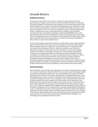 Page 5
Growth Drivers
Regulatory Pressures:
As pressure on the world’s water resources continues to grow, national and local
governments are trying to raise awareness as well as develop both short-term and long-
term goals. Examples of current government initiatives can be found all around the world
but two notable ones are China’s 5 year plan and Pennsylvania’s and California’s current
water infrastructure investment incentives. From 2005 to 2010 China was able to reduce
water consumption by 37%. As a result of successful measures, primarily regulations on
farmers, requiring more water conserving practices in irrigation, and wastewater
recycling, China has outlined that it will spend a further than $488 Billion Yuan to the
Chinese water industry in 2015 of which half of will be used towards water conservation
efforts. Vice-Minister Zhou Jian of the Ministry of Environmental Protection stated in 2014
that a total of $3 Trillion Yuan were going to be invested into treatment technologies to
help fix China’s current water pollution issues.
As well as the exemplary government initiatives in China, there is also a huge investment
gap in the United States which has caused several states to provide the water industry
with investment incentives to update the current infrastructure. In Pennsylvania the
state’s government has begun to offer tax deferrals on profits earned from water
infrastructure projects. To add to the tax cut the infrastructure costs can be charged
directly to the utility users through an infrastructure repair surcharge, allowing the
companies to earn a guaranteed return on infrastructure projects regardless of water
consumption. In California due to the water shortage that the state is expected to face in
the next 10 years, the state government has issues a quota of maximum usage per
household, and has also decoupled revenues for utility companies. The trends of
government regulation and government initiatives in the water industry demonstrate the
growth potential of companies in the equipment and services segment as their innovative
products will help drive the increased efficiency, and treatment in the water industry.
Water Investments:
The United States water infrastructure along with various other developed nations is aging
and in need of maintenance. The useful life of the water systems used in developed nations
is considered to be between 60-80 years. The current infrastructure used in the United
States dates back to the late 19th century and early 20th. This aging infrastructure causes
both leakages due to erosion as well as an inefficient water cycle process due to the use of
outdated technologies. the water issues arising due to these outdated infrastructures can
already be witnessed in various regions of the United states such as California. in this
specific region the expected water shortages in the next 10 years have caused the state to
both reduce vegetation areas and place a quota limiting the maximum amount of water
that is to be used per household. The EPA suggests that approximately $1 trillion USD will
be needed to update the current infrastructure to meet the required efficiency demands to
create a sustainable water system in the United States. From this $1 trillion, $277 Billion is
supposed to be used to address repairs and improvements needed in the current drinking
water systems. These drinking water repairs and improvements are expected to be aided
by the production of water conservation products manufactured by the higher-end
technology focused equipment and services firms.
 