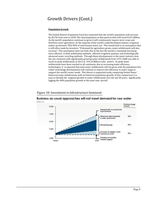 Growth Drivers (Cont.)
Population Growth
The United Nations Population Fund has estimated that the world’s population will increase
by 20.7% from now to 2030. The total population at that point in time will reach 8.321 Billion.
As the world’s population continues to grow it will continuously require more crops and
therefore more agriculture. In the majority of the world’s underdeveloped nations, irrigation
makes up between 70%-90% of total human water use. This would lead to an assumption that
is still often made by investors, “If demand for agriculture grows, water withdrawals will also
increase”. This assumption does not hold. Due to the fact the world is constantly becoming
more efficient in both withdrawal methods, efficient irrigation systems, and technologically
advanced water recycling methods. Through these developments in the water industry Asia,
the one continent with significantly growing water withdrawals from 1975-2000 was able to
reach its peak withdrawals in 2013 at 554.10 Billion Cubic meters. As peak water
withdrawals have been reached in all continents, due to increasing water efficiency
technologies, it is expected that total water withdrawals will not grow with the population but
rather technology developments will continue to improve the efficiency in water usage to
support the world’s water needs. This theory is supported easily comparing United States ‘
historical water withdrawals, with its historical population growth. In this comparison it is
easy to identify the stagnant growth in water withdrawals over the last 40 years, significantly
lagging the 48% population growth in the same time period.
Page 8
Figure 10: Investment in Infrastructure Imminent
 