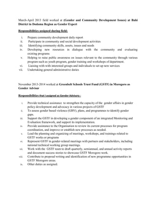 March-April 2013 field worked at (Gender and Community Development Issues) at Bahi
District in Dodoma Region as Gender Expert
Responsibilities assigned during field:
i. Prepare community development daily report
ii. Participate in community and social development activities
iii. Identifying community skills, assets, issues and needs
iv. Developing new resources in dialogue with the community and evaluating
existing programs
v. Helping to raise public awareness on issues relevant to the community through various
program such as youth program, gender training and workshops of department.
vi. Liaising with with interested groups and individuals to set up new services
vii. Undertaking general administrative duties
November 2013-2014 worked at Greenbelt Schools Trust Fund (GSTF) in Morogoro as
Gender Advisor
Responsibilities that I assigned as Gender Advisory :
i. Provide technical assistance to strengthen the capacity of the gender affairs in gender
policy development and advocacy in various projects of GSTF
ii. To assess gender based violence (GBV), plans, and programmes to identify gender
gaps.
iii. Support the GSTF in developing a gender component of an integrated Monitoring and
Evaluation framework, and support its implementation.
iv. Provide assistance to the Organisation to review its current processes for program
coordination, and improve or establish new processes as needed.
v. Lead the planning and organizing of meetings, workshops, and trainings related to
GSTF works or programs
vi. Represent GSTF in gender-related meetings with partners and stakeholders, including
national technical working group meetings.
vii. Work with the GSTF team to draft quarterly, semiannual, and annual activity reports
and document success stories to showcase GSTF Morogoro work.
viii. Contribute to proposal writing and identification of new programme opportunities in
GSTF Morogoro areas.
ix. Other duties as assigned.
 