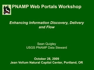 PNAMP Web Portals Workshop
Enhancing Information Discovery, Delivery
and Flow
Sean Quigley
USGS PNAMP Data Steward
October 28, 2009
Jean Vollum Natural Capital Center, Portland, OR
 