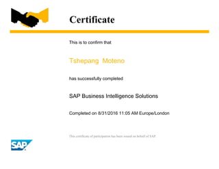Certificate
This is to confirm that
Tshepang Moteno
has successfully completed
SAP Business Intelligence Solutions
Completed on 8/31/2016 11:05 AM Europe/London
This certificate of participation has been issued on behalf of SAP.
 