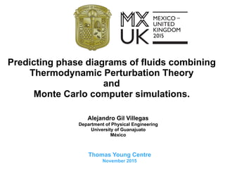 Predicting phase diagrams of fluids combining
Thermodynamic Perturbation Theory
and
Monte Carlo computer simulations.
Alejandro Gil Villegas
Department of Physical Engineering
University of Guanajuato
México
Thomas Young Centre
November 2015
 