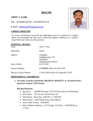 RESUME
VIPIN V NAIR
Tel: +919496326743,+919495361214
E-mail: vipinvnair01@gmail.com
CAREER OBJECTIVE
To secure a promising, successful and challenging career in a reputed oil company
where my knowledge and skill can be effectively applied, enabling me to explore
myself fully and realize my full potential.
PERSONAL DETAILS
Name : Vipin V Nair
Nationality : Indian
Address : Villakathu
Vadakkupuram P O
Kumbazha
Pathanamthitta-689653
Date of Birth : 01/07/1989
Passport Number : J 1276024 valid to 06 July 2020
Driving License Number : 3/5853/2008 valid to 05 September 2028
PROFESSIONAL EXPERIENCE
1. Presentlyworking withESSAR OILFIELD SERVICES as Assistant Driller.
Duration: January 2015 till date
Rig Specifications:
 Rig Power : 2000HP National 1320-UE Diesel Electric Drilling Rig
 SCR House : GE Gen III, 4X,SCR bays 4X
 Mud Pumps : Hong Hua, 1600 HP x 2, 5000 PSI
 Mud System : 3each Brandt King Cobra Shakers
 Active Mud Volume: 1400 BBLS
 Mast: Brahmin Industries, 157 ft height, 30 ft Base , 1,000,000 lbs on
12 lines
 