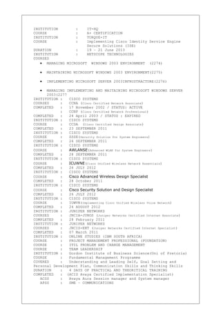 INSTITUTION : IT-HQ
COURSE : A+ CERTIFICATION
INSTITUTION : TORQUE-IT
COURSE : Implementing Cisco Identity Service Engine
Secure Solutions (ISE)
DURATION : 19 – 21 June 2013
INSTITUTION : NETSCOPE TECHNOLOGIES
COURSES
• MANAGING MICROSOFT WINDOWS 2003 ENVIRONMENT (2274)
• MAINTAINING MICROSOFT WINDOWS 2003 ENVIRONMENT(2275)
• IMPLEMENTING MICROSOFT SERVER 2003INFRUSTRACTURE(2276)
• MANAGING IMPLEMENTING AND MAITAINING MICROSOFT WINDOWS SERVER
2003(2277
INSTITUTION : CISCO SYSTEMS
COURSES : CCNA (Cisco Certified Network Associate)
COMPLETED : 17 November 2002 / STATUS: ACTIVE
: CCNP (Cisco Certified Network Professional)
COMPLETED : 24 April 2003 / STATUS : EXPIRED
INSTITUTION : CISCO SYSTEMS
COURSE : CCDA (Cisco Certified Design Associate)
COMPLETED : 23 SEPTEMBER 2011
INSTITUTION : CISCO SYSTEMS
COURSE : SSSE(Security Solution for System Engineers)
COMPLETED : 26 SEPTEMBER 2011
INSTITUTION : CISCO SYSTEMS
COURSE : AWLANSE(Advanced WLAN for System Engineers)
COMPLETED : 28 SEPTEMBER 2011
INSTITUTION : CISCO SYSTEMS
COURSE : ICUWNE(Cisco Unified Wireless Network Essentials)
COMPLETED : 26 JULY 2012
INSTITUTION : CISCO SYSTEMS
COURSE : Cisco Advanced Wireless Design Specialist
COMPLETED : 28 October 2011
INSTITUTION : CISCO SYSTEMS
COURSE : Cisco Security Solution and Design Specialist
COMPLETED : 26 JULY 2012
INSTITUTION : CISCO SYSTEMS
COURSE : IUWVN(Implementing Cisco Unified Wireless Voice Network)
COMPLETED : 24 AUGUST 2012
INSTITUTION : JUNIPER NETWORKS
COURSES : JNCIA-JUNOS (Juniper Networks Certified Internet Associate)
COMPLETED : 28 February 2011
INSTITUTION : JUNIPER NETWORKS
COURSES : JNCIS-ENT (Juniper Networks Certified Internet Specialist)
COMPLETED : 07 March 2011
INSTITUTION : ONLINE STUDIES (IBM SOUTH AFRICA)
COURSE : PROJECT MANAGEMENT PROFESSIONAL (FOUNDATION)
COURSE : ITIL PROBLEM AND CHANGE MANAGEMENT
COURSE : TEAM LEADERSHIP
INSTITUTION : Gordon Institute of Business Science(Uni of Pretoria)
COURSE : Fundamental Management Programme
COVERED : Understanding and Leading Self, Goal Setting and
Personal Development Plan, Communication Skills and Thinking Skills
DURATION : 4 DAYS OF PRACTICAL AND THEORITICAL TRAINING
COMPLETED : (ACIS Avaya Certified Implementation Specialist)
ACSS : Avaya Aura Session manager and System manager
APSS : SME – COMMUNICATIONS
 